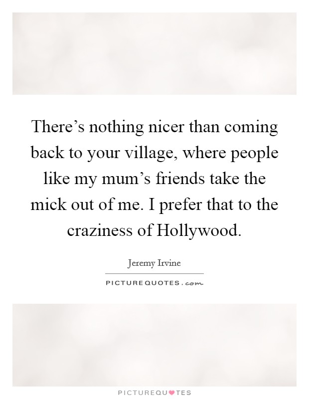 There's nothing nicer than coming back to your village, where people like my mum's friends take the mick out of me. I prefer that to the craziness of Hollywood Picture Quote #1