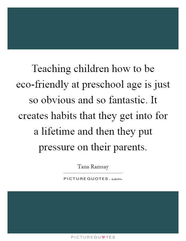 Teaching children how to be eco-friendly at preschool age is just so obvious and so fantastic. It creates habits that they get into for a lifetime and then they put pressure on their parents Picture Quote #1