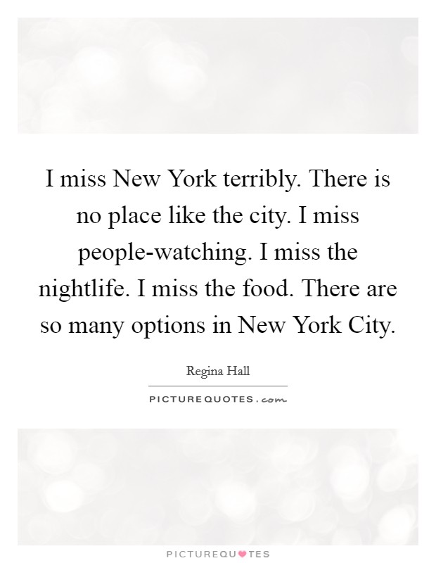 I miss New York terribly. There is no place like the city. I miss people-watching. I miss the nightlife. I miss the food. There are so many options in New York City Picture Quote #1
