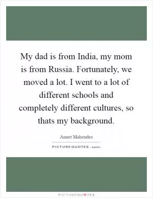 My dad is from India, my mom is from Russia. Fortunately, we moved a lot. I went to a lot of different schools and completely different cultures, so thats my background Picture Quote #1
