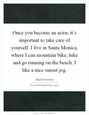 Once you become an actor, it’s important to take care of yourself. I live in Santa Monica, where I can mountain bike, hike and go running on the beach. I like a nice sunset jog Picture Quote #1