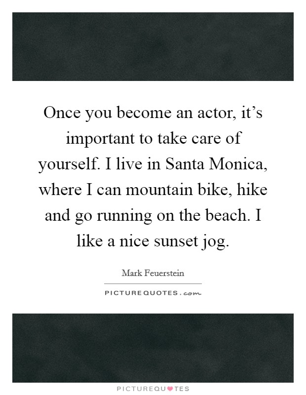 Once you become an actor, it's important to take care of yourself. I live in Santa Monica, where I can mountain bike, hike and go running on the beach. I like a nice sunset jog Picture Quote #1