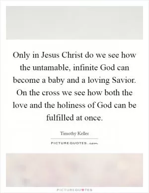 Only in Jesus Christ do we see how the untamable, infinite God can become a baby and a loving Savior. On the cross we see how both the love and the holiness of God can be fulfilled at once Picture Quote #1
