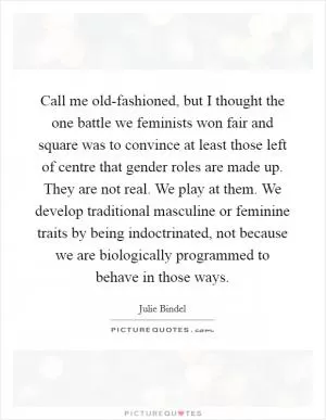 Call me old-fashioned, but I thought the one battle we feminists won fair and square was to convince at least those left of centre that gender roles are made up. They are not real. We play at them. We develop traditional masculine or feminine traits by being indoctrinated, not because we are biologically programmed to behave in those ways Picture Quote #1