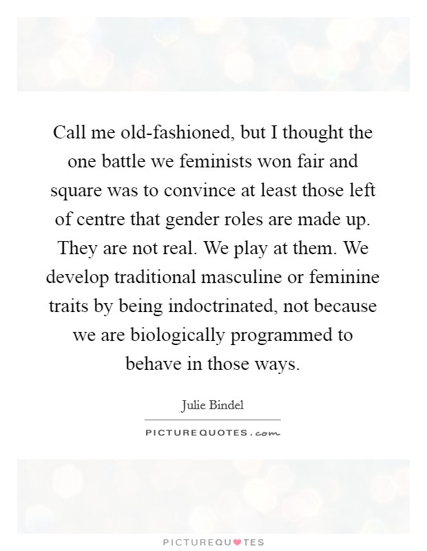 Call me old-fashioned, but I thought the one battle we feminists won fair and square was to convince at least those left of centre that gender roles are made up. They are not real. We play at them. We develop traditional masculine or feminine traits by being indoctrinated, not because we are biologically programmed to behave in those ways Picture Quote #1