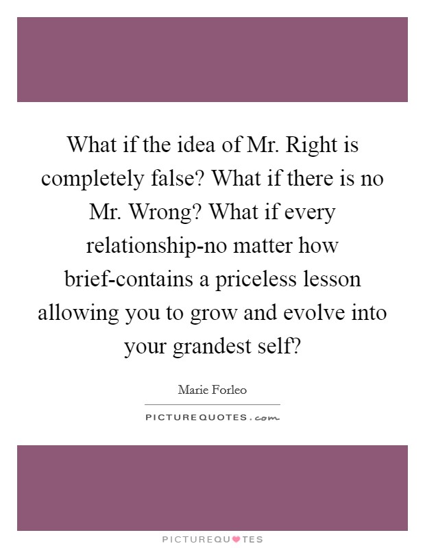 What if the idea of Mr. Right is completely false? What if there is no Mr. Wrong? What if every relationship-no matter how brief-contains a priceless lesson allowing you to grow and evolve into your grandest self? Picture Quote #1
