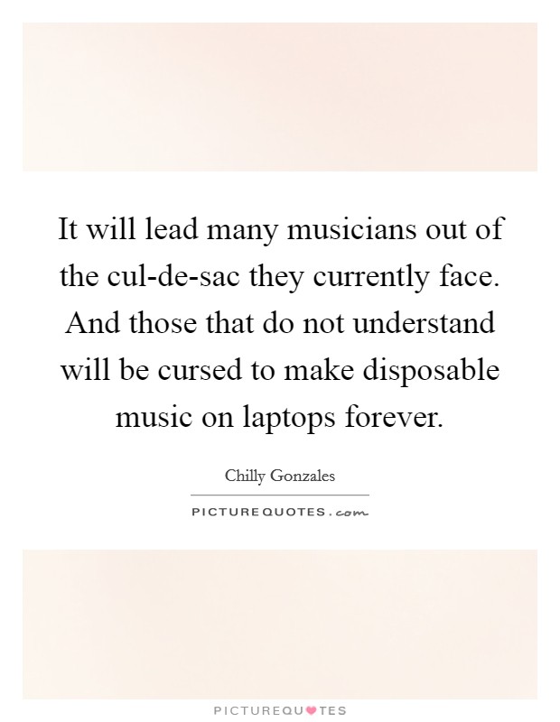 It will lead many musicians out of the cul-de-sac they currently face. And those that do not understand will be cursed to make disposable music on laptops forever Picture Quote #1