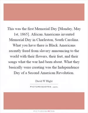 This was the first Memorial Day [Monday, May 1st, 1865]. African Americans invented Memorial Day in Charleston, South Carolina. What you have there is Black Americans recently freed from slavery announcing to the world with their flowers, their feet, and their songs what the war had been about. What they basically were creating was the Independence Day of a Second American Revolution Picture Quote #1