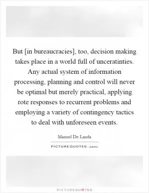 But [in bureaucracies], too, decision making takes place in a world full of unceratinties. Any actual system of information processing, planning and control will never be optimal but merely practical, applying rote responses to recurrent problems and employing a variety of contingency tactics to deal with unforeseen events Picture Quote #1