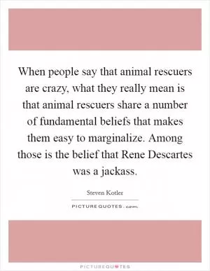 When people say that animal rescuers are crazy, what they really mean is that animal rescuers share a number of fundamental beliefs that makes them easy to marginalize. Among those is the belief that Rene Descartes was a jackass Picture Quote #1