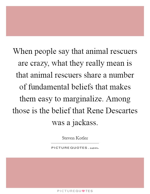 When people say that animal rescuers are crazy, what they really mean is that animal rescuers share a number of fundamental beliefs that makes them easy to marginalize. Among those is the belief that Rene Descartes was a jackass Picture Quote #1