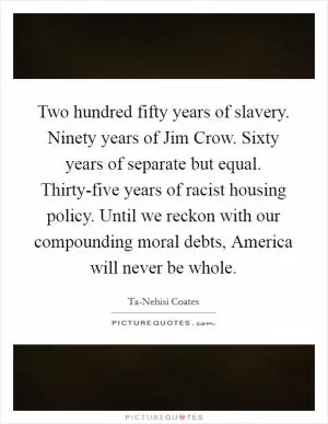 Two hundred fifty years of slavery. Ninety years of Jim Crow. Sixty years of separate but equal. Thirty-five years of racist housing policy. Until we reckon with our compounding moral debts, America will never be whole Picture Quote #1