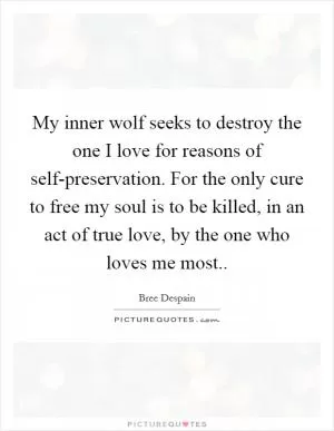 My inner wolf seeks to destroy the one I love for reasons of self-preservation. For the only cure to free my soul is to be killed, in an act of true love, by the one who loves me most Picture Quote #1