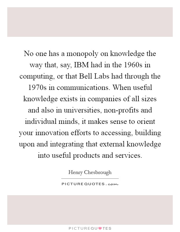 No one has a monopoly on knowledge the way that, say, IBM had in the 1960s in computing, or that Bell Labs had through the 1970s in communications. When useful knowledge exists in companies of all sizes and also in universities, non-profits and individual minds, it makes sense to orient your innovation efforts to accessing, building upon and integrating that external knowledge into useful products and services Picture Quote #1