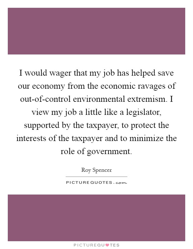 I would wager that my job has helped save our economy from the economic ravages of out-of-control environmental extremism. I view my job a little like a legislator, supported by the taxpayer, to protect the interests of the taxpayer and to minimize the role of government Picture Quote #1