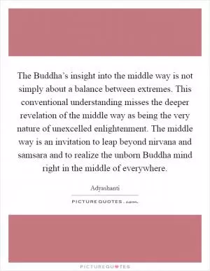 The Buddha’s insight into the middle way is not simply about a balance between extremes. This conventional understanding misses the deeper revelation of the middle way as being the very nature of unexcelled enlightenment. The middle way is an invitation to leap beyond nirvana and samsara and to realize the unborn Buddha mind right in the middle of everywhere Picture Quote #1