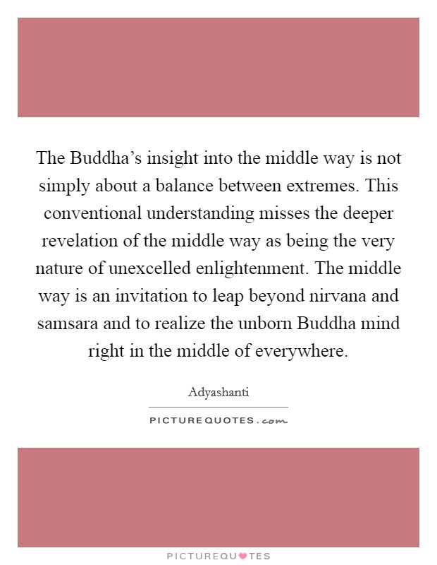 The Buddha's insight into the middle way is not simply about a balance between extremes. This conventional understanding misses the deeper revelation of the middle way as being the very nature of unexcelled enlightenment. The middle way is an invitation to leap beyond nirvana and samsara and to realize the unborn Buddha mind right in the middle of everywhere Picture Quote #1