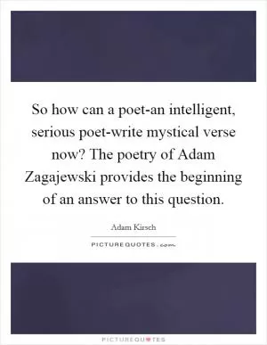 So how can a poet-an intelligent, serious poet-write mystical verse now? The poetry of Adam Zagajewski provides the beginning of an answer to this question Picture Quote #1