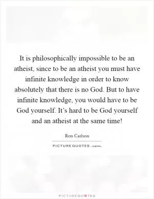 It is philosophically impossible to be an atheist, since to be an atheist you must have infinite knowledge in order to know absolutely that there is no God. But to have infinite knowledge, you would have to be God yourself. It’s hard to be God yourself and an atheist at the same time! Picture Quote #1