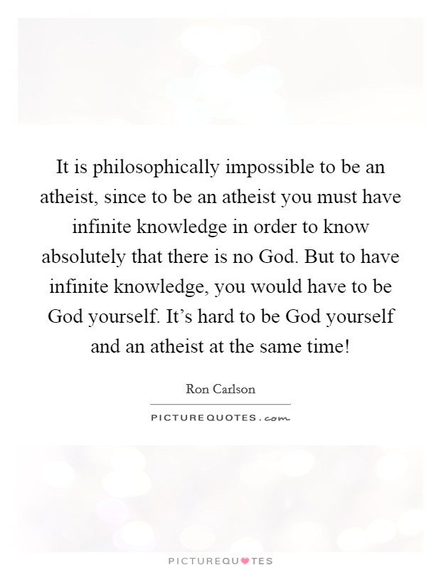It is philosophically impossible to be an atheist, since to be an atheist you must have infinite knowledge in order to know absolutely that there is no God. But to have infinite knowledge, you would have to be God yourself. It's hard to be God yourself and an atheist at the same time! Picture Quote #1