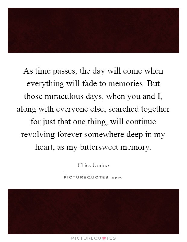 As time passes, the day will come when everything will fade to memories. But those miraculous days, when you and I, along with everyone else, searched together for just that one thing, will continue revolving forever somewhere deep in my heart, as my bittersweet memory Picture Quote #1
