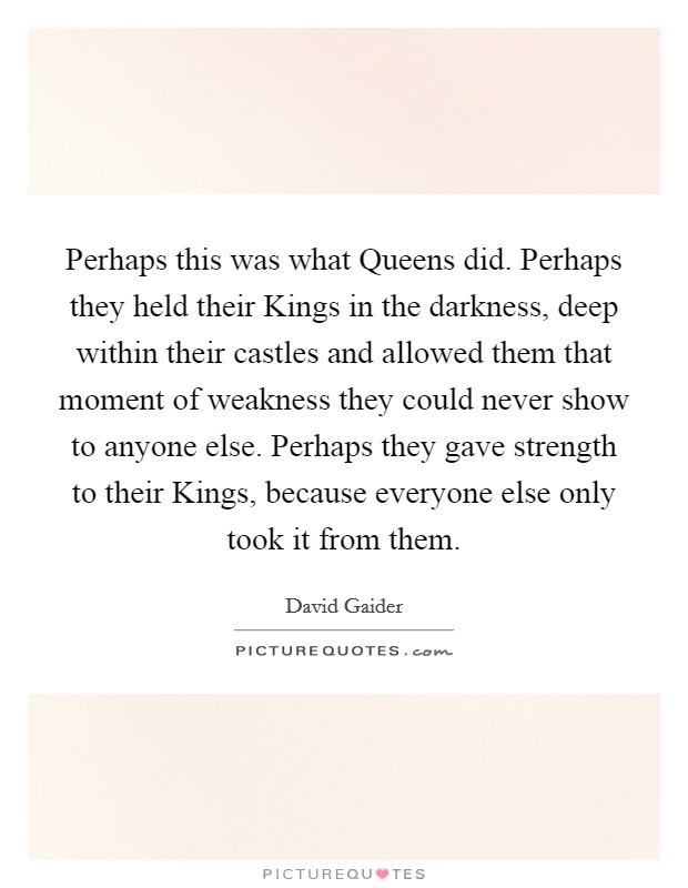 Perhaps this was what Queens did. Perhaps they held their Kings in the darkness, deep within their castles and allowed them that moment of weakness they could never show to anyone else. Perhaps they gave strength to their Kings, because everyone else only took it from them Picture Quote #1
