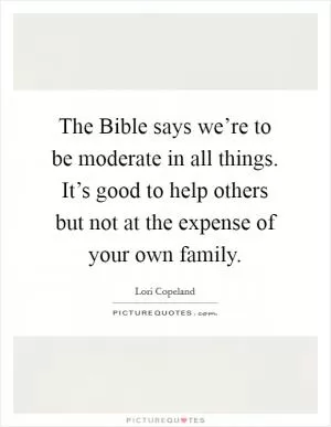The Bible says we’re to be moderate in all things. It’s good to help others but not at the expense of your own family Picture Quote #1