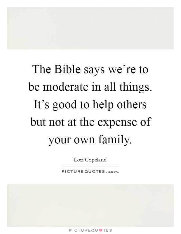 The Bible says we're to be moderate in all things. It's good to help others but not at the expense of your own family Picture Quote #1