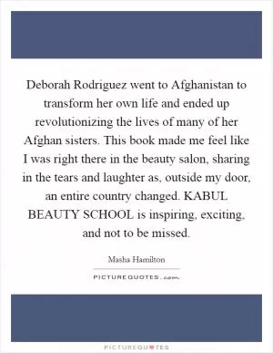 Deborah Rodriguez went to Afghanistan to transform her own life and ended up revolutionizing the lives of many of her Afghan sisters. This book made me feel like I was right there in the beauty salon, sharing in the tears and laughter as, outside my door, an entire country changed. KABUL BEAUTY SCHOOL is inspiring, exciting, and not to be missed Picture Quote #1