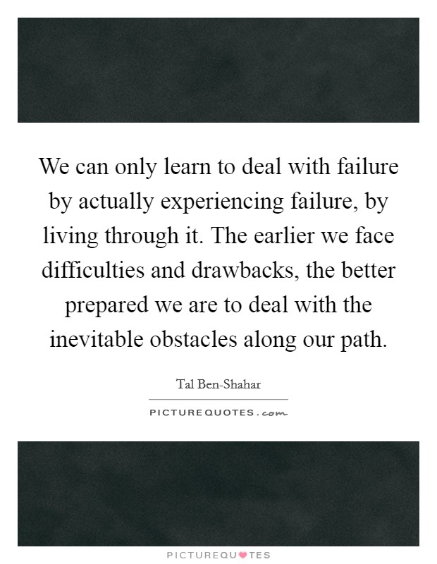 We can only learn to deal with failure by actually experiencing failure, by living through it. The earlier we face difficulties and drawbacks, the better prepared we are to deal with the inevitable obstacles along our path Picture Quote #1
