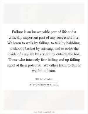 Failure is an inescapable part of life and a critically important part of any successful life. We learn to walk by falling, to talk by babbling, to shoot a basket by missing, and to color the inside of a square by scribbling outside the box. Those who intensely fear failing end up falling short of their potential. We either learn to fail or we fail to learn Picture Quote #1