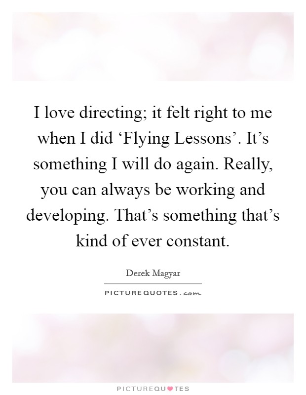 I love directing; it felt right to me when I did ‘Flying Lessons'. It's something I will do again. Really, you can always be working and developing. That's something that's kind of ever constant Picture Quote #1