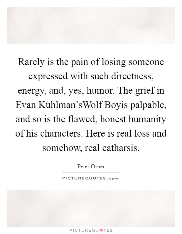 Rarely is the pain of losing someone expressed with such directness, energy, and, yes, humor. The grief in Evan Kuhlman'sWolf Boyis palpable, and so is the flawed, honest humanity of his characters. Here is real loss and somehow, real catharsis Picture Quote #1