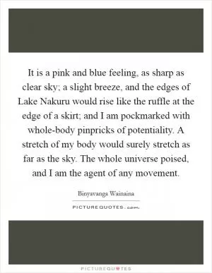 It is a pink and blue feeling, as sharp as clear sky; a slight breeze, and the edges of Lake Nakuru would rise like the ruffle at the edge of a skirt; and I am pockmarked with whole-body pinpricks of potentiality. A stretch of my body would surely stretch as far as the sky. The whole universe poised, and I am the agent of any movement Picture Quote #1
