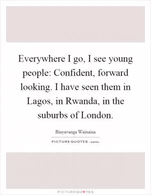 Everywhere I go, I see young people: Confident, forward looking. I have seen them in Lagos, in Rwanda, in the suburbs of London Picture Quote #1