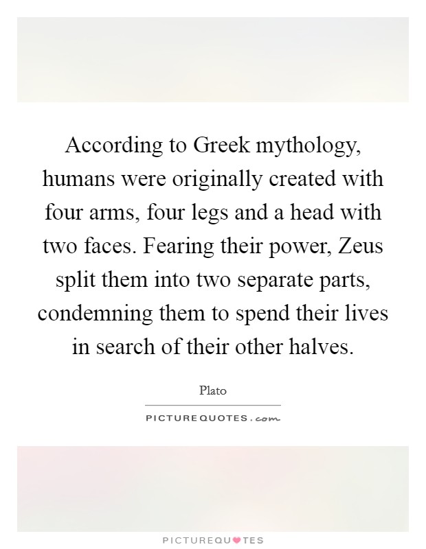 According to Greek mythology, humans were originally created with four arms, four legs and a head with two faces. Fearing their power, Zeus split them into two separate parts, condemning them to spend their lives in search of their other halves Picture Quote #1