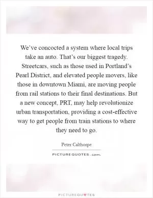 We’ve concocted a system where local trips take an auto. That’s our biggest tragedy. Streetcars, such as those used in Portland’s Pearl District, and elevated people movers, like those in downtown Miami, are moving people from rail stations to their final destinations. But a new concept, PRT, may help revolutionize urban transportation, providing a cost-effective way to get people from train stations to where they need to go Picture Quote #1