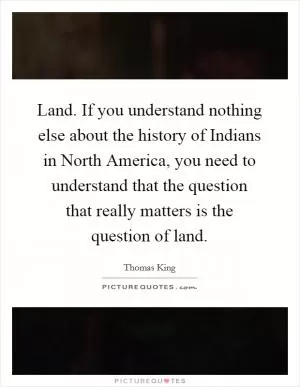 Land. If you understand nothing else about the history of Indians in North America, you need to understand that the question that really matters is the question of land Picture Quote #1