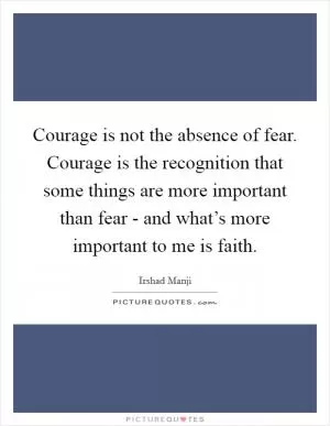 Courage is not the absence of fear. Courage is the recognition that some things are more important than fear - and what’s more important to me is faith Picture Quote #1