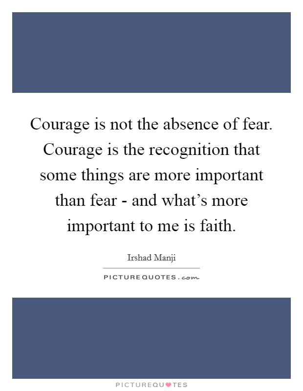 Courage is not the absence of fear. Courage is the recognition that some things are more important than fear - and what's more important to me is faith Picture Quote #1