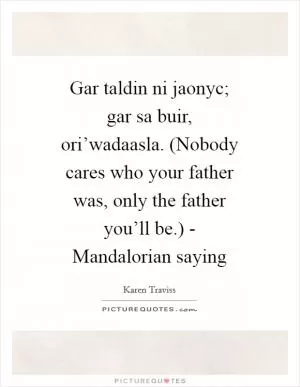 Gar taldin ni jaonyc; gar sa buir, ori’wadaasla. (Nobody cares who your father was, only the father you’ll be.) - Mandalorian saying Picture Quote #1