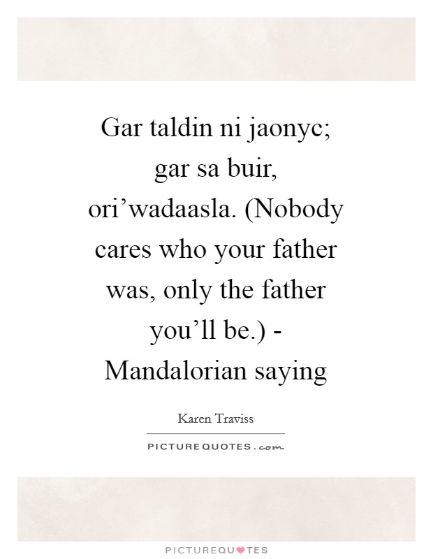 Gar taldin ni jaonyc; gar sa buir, ori'wadaasla. (Nobody cares who your father was, only the father you'll be.) - Mandalorian saying Picture Quote #1