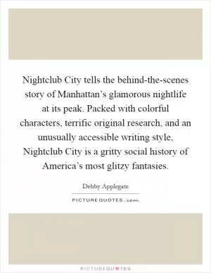 Nightclub City tells the behind-the-scenes story of Manhattan’s glamorous nightlife at its peak. Packed with colorful characters, terrific original research, and an unusually accessible writing style, Nightclub City is a gritty social history of America’s most glitzy fantasies Picture Quote #1