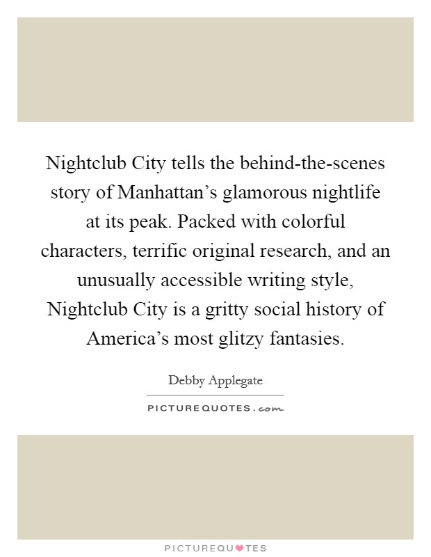 Nightclub City tells the behind-the-scenes story of Manhattan's glamorous nightlife at its peak. Packed with colorful characters, terrific original research, and an unusually accessible writing style, Nightclub City is a gritty social history of America's most glitzy fantasies Picture Quote #1