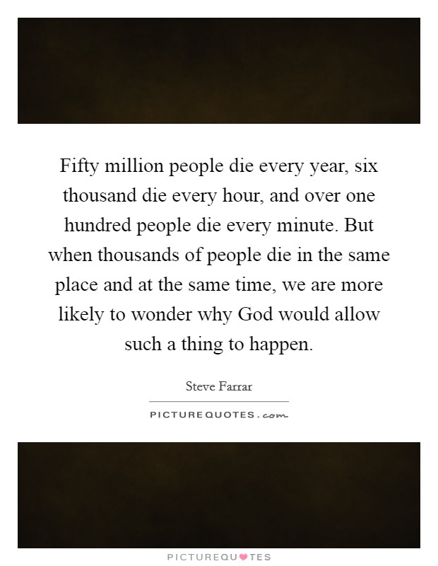 Fifty million people die every year, six thousand die every hour, and over one hundred people die every minute. But when thousands of people die in the same place and at the same time, we are more likely to wonder why God would allow such a thing to happen Picture Quote #1