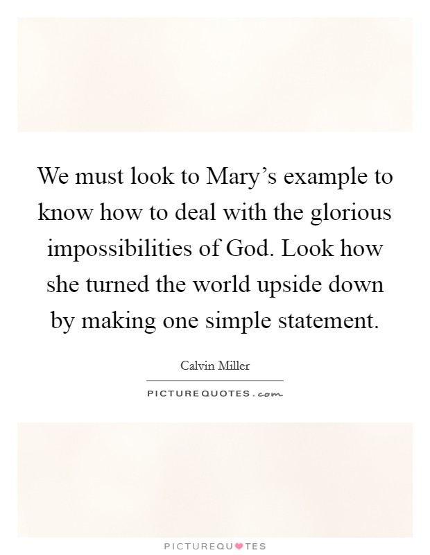 We must look to Mary's example to know how to deal with the glorious impossibilities of God. Look how she turned the world upside down by making one simple statement Picture Quote #1