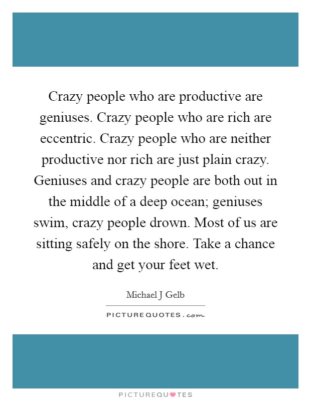 Crazy people who are productive are geniuses. Crazy people who are rich are eccentric. Crazy people who are neither productive nor rich are just plain crazy. Geniuses and crazy people are both out in the middle of a deep ocean; geniuses swim, crazy people drown. Most of us are sitting safely on the shore. Take a chance and get your feet wet Picture Quote #1