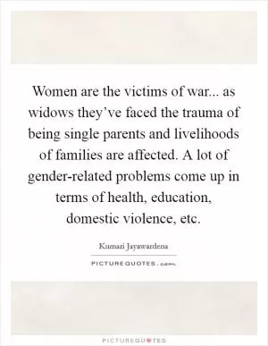 Women are the victims of war... as widows they’ve faced the trauma of being single parents and livelihoods of families are affected. A lot of gender-related problems come up in terms of health, education, domestic violence, etc Picture Quote #1
