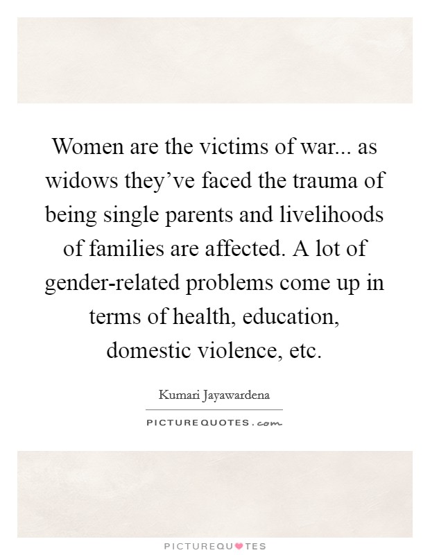 Women are the victims of war... as widows they've faced the trauma of being single parents and livelihoods of families are affected. A lot of gender-related problems come up in terms of health, education, domestic violence, etc Picture Quote #1