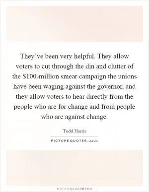 They’ve been very helpful. They allow voters to cut through the din and clutter of the $100-million smear campaign the unions have been waging against the governor, and they allow voters to hear directly from the people who are for change and from people who are against change Picture Quote #1